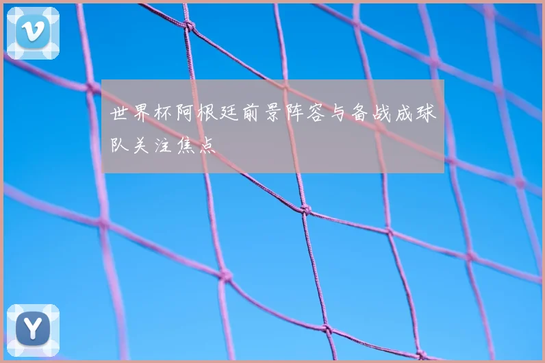 世界杯阿根廷前景阵容与备战成球队关注焦点
