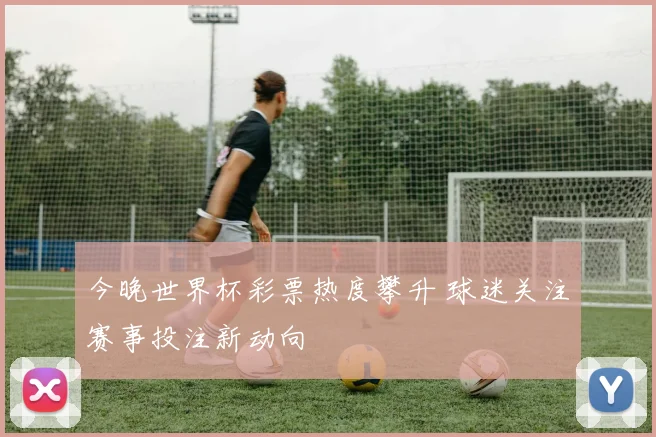 今晚世界杯彩票热度攀升 球迷关注赛事投注新动向