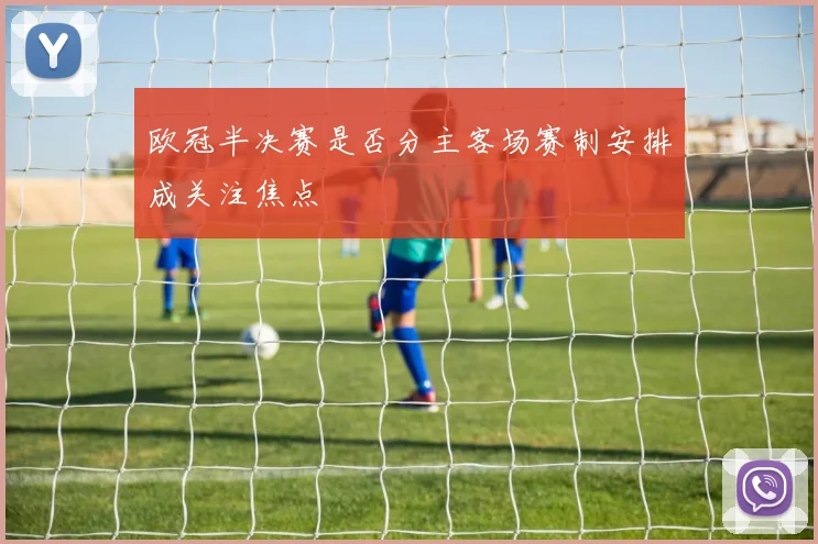欧冠半决赛是否分主客场赛制安排成关注焦点