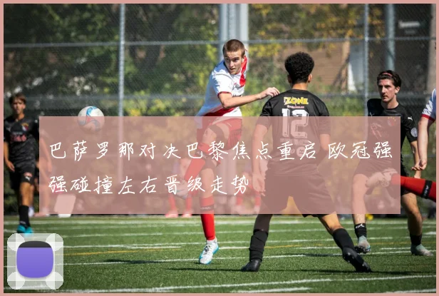 巴萨罗那对决巴黎焦点重启 欧冠强强碰撞左右晋级走势