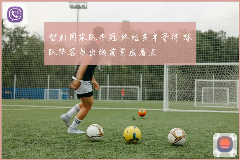 智利国家队夺冠 终结多年等待 球队阵容与出线前景成看点