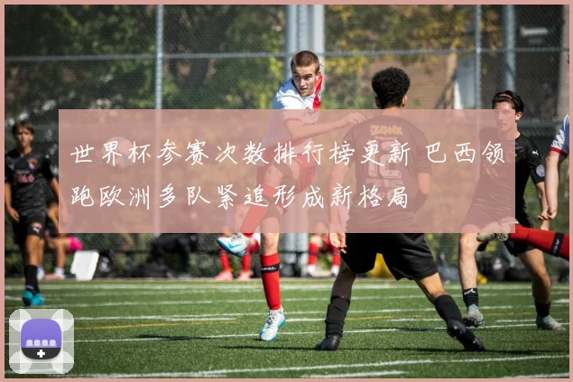 世界杯参赛次数排行榜更新 巴西领跑欧洲多队紧追形成新格局