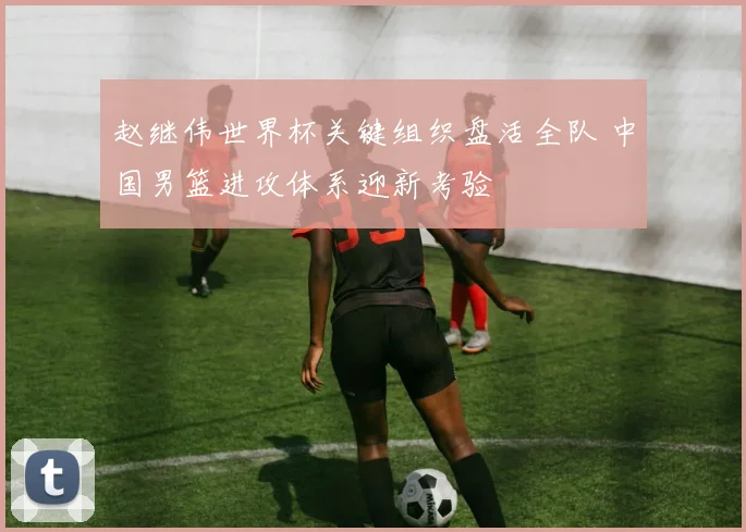 赵继伟世界杯关键组织盘活全队 中国男篮进攻体系迎新考验