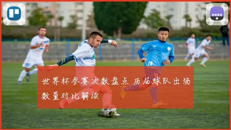 世界杯参赛次数盘点 历届球队出场数量对比解读