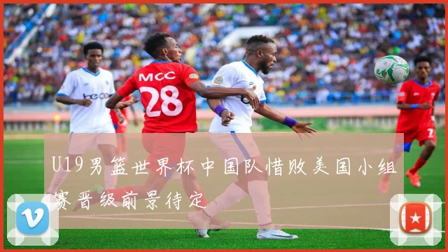 U19男篮世界杯中国队惜败美国小组赛晋级前景待定