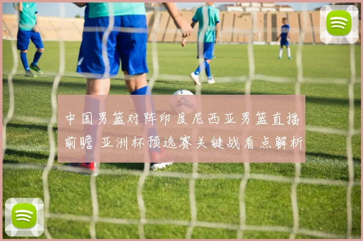 中国男篮对阵印度尼西亚男篮直播前瞻 亚洲杯预选赛关键战看点解析