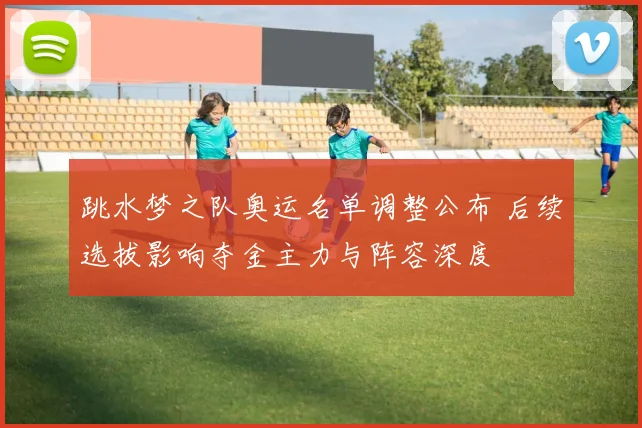 跳水梦之队奥运名单调整公布 后续选拔影响夺金主力与阵容深度