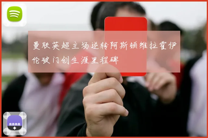 曼联英超主场逆转阿斯顿维拉霍伊伦破门创生涯里程碑