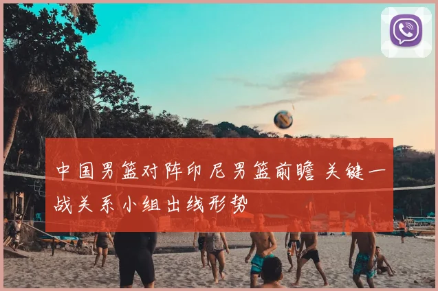 中国男篮对阵印尼男篮前瞻 关键一战关系小组出线形势