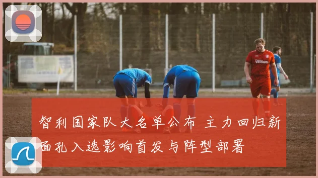 智利国家队大名单公布 主力回归新面孔入选影响首发与阵型部署