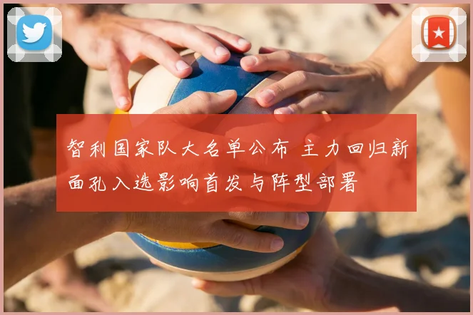 智利国家队大名单公布 主力回归新面孔入选影响首发与阵型部署