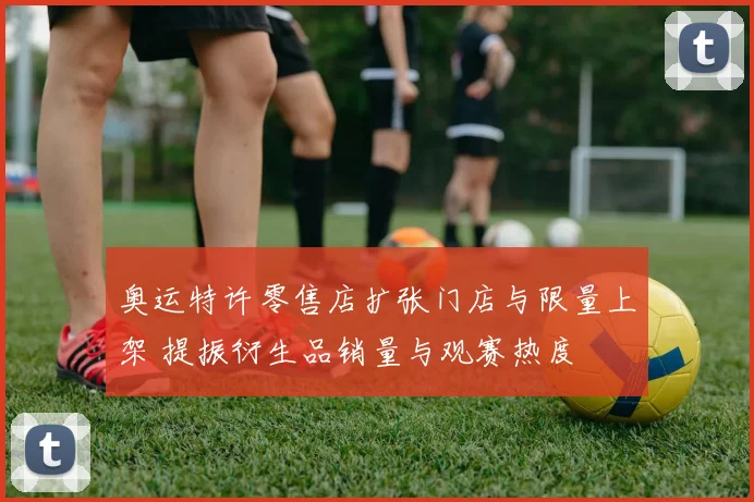 奥运特许零售店扩张门店与限量上架 提振衍生品销量与观赛热度