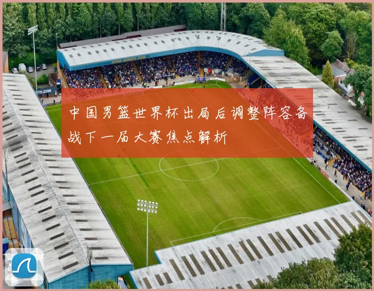 中国男篮世界杯出局后调整阵容备战下一届大赛焦点解析