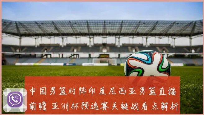 中国男篮对阵印度尼西亚男篮直播前瞻 亚洲杯预选赛关键战看点解析