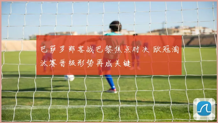 巴萨罗那客战巴黎焦点对决 欧冠淘汰赛晋级形势再成关键