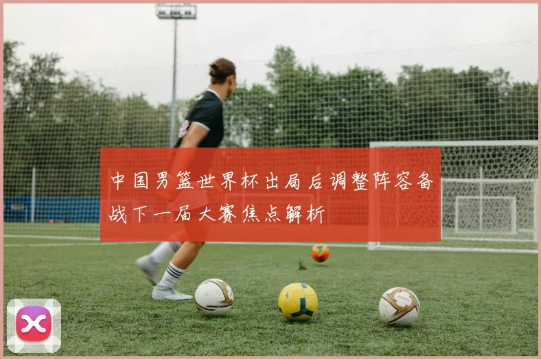 中国男篮世界杯出局后调整阵容备战下一届大赛焦点解析