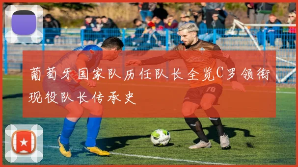 葡萄牙国家队历任队长全览C罗领衔现役队长传承史