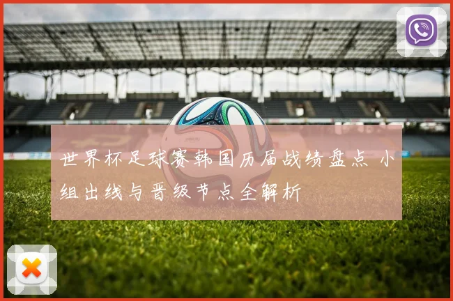 世界杯足球赛韩国历届战绩盘点 小组出线与晋级节点全解析