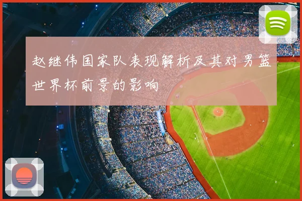 赵继伟国家队表现解析及其对男篮世界杯前景的影响