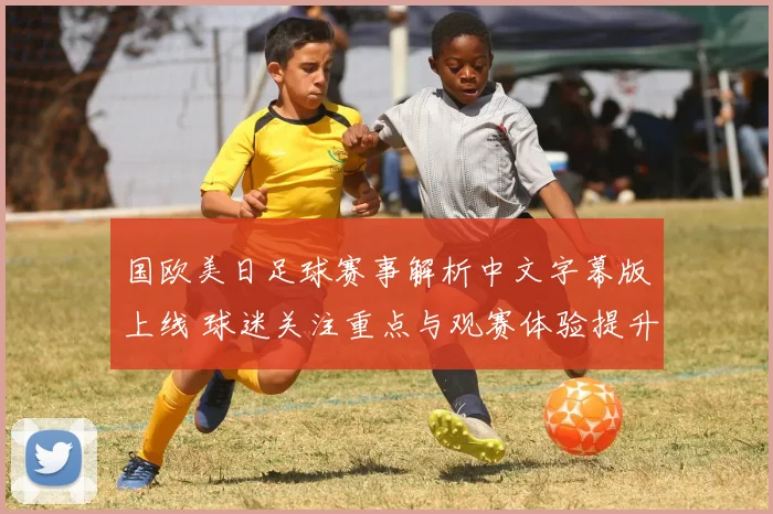 国欧美日足球赛事解析中文字幕版上线 球迷关注重点与观赛体验提升