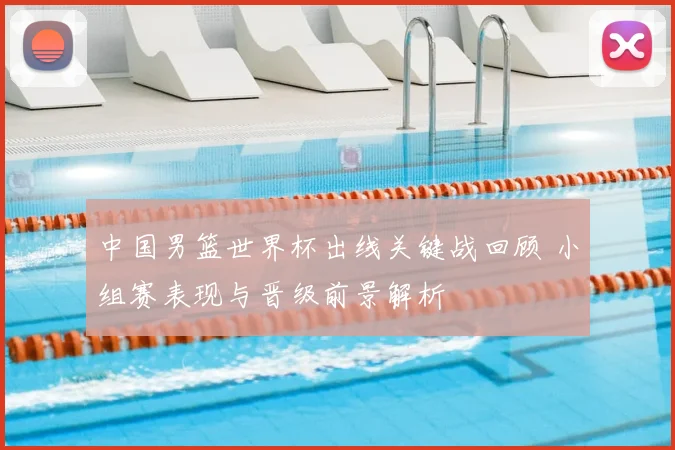 中国男篮世界杯出线关键战回顾 小组赛表现与晋级前景解析