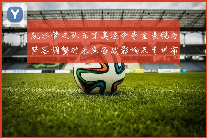 跳水梦之队东京奥运会夺金表现与阵容调整对未来备战影响及青训布局