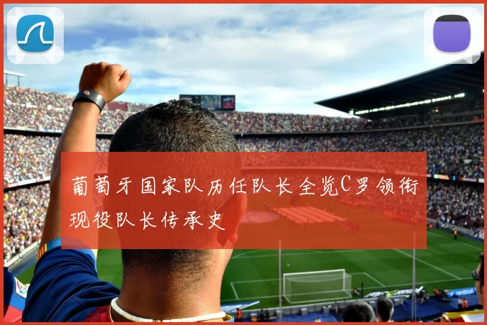 葡萄牙国家队历任队长全览C罗领衔现役队长传承史