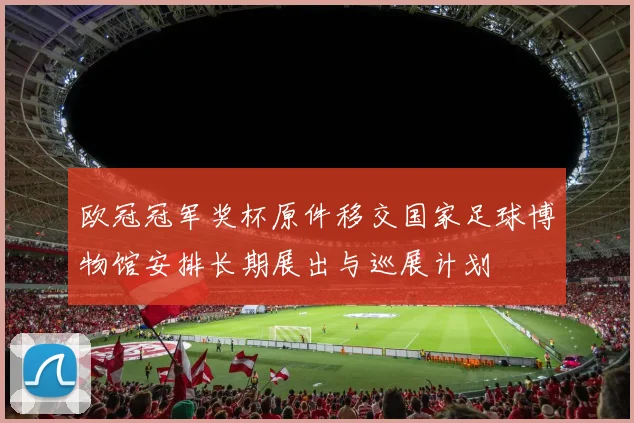 欧冠冠军奖杯原件移交国家足球博物馆安排长期展出与巡展计划