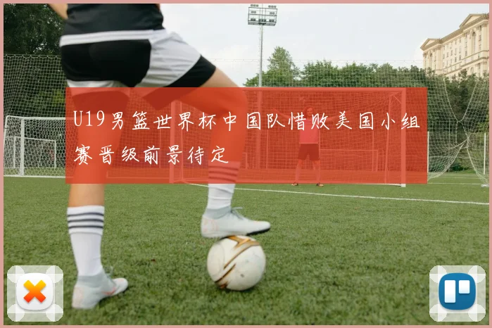U19男篮世界杯中国队惜败美国小组赛晋级前景待定