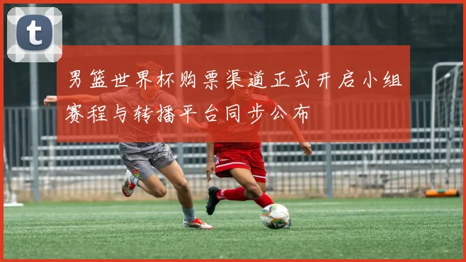 男篮世界杯购票渠道正式开启小组赛程与转播平台同步公布